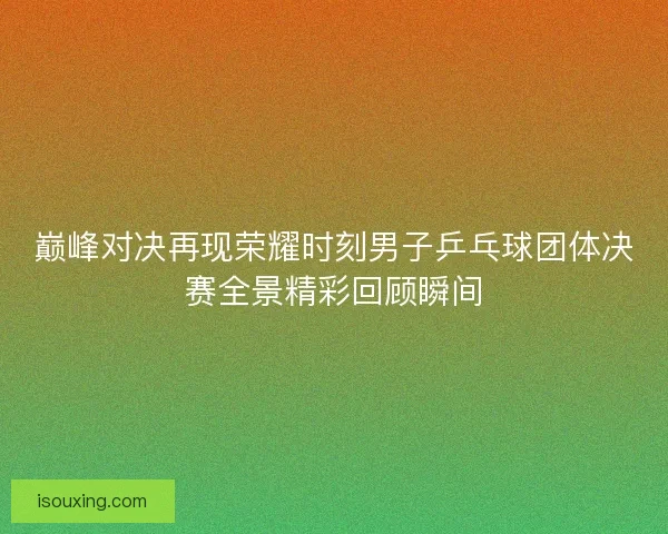 巅峰对决再现荣耀时刻男子乒乓球团体决赛全景精彩回顾瞬间 巅峰对决再现荣耀时刻男子乒乓球团体决赛全景精彩回顾瞬间