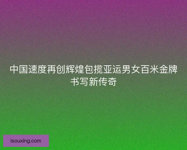中国速度再创辉煌包揽亚运男女百米金牌书写新传奇