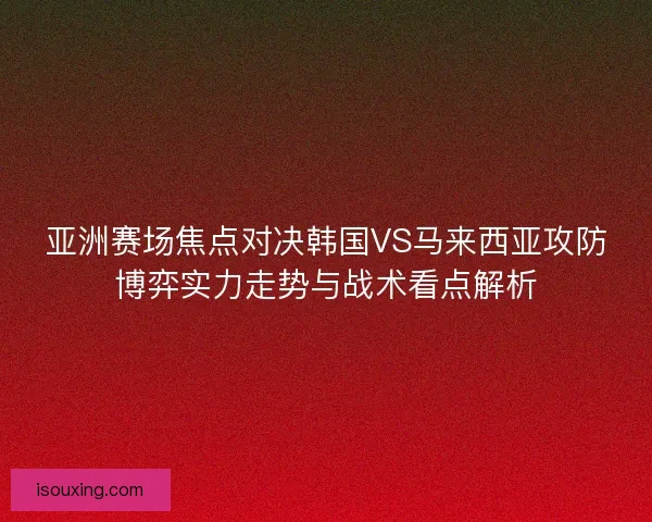 亚洲赛场焦点对决韩国VS马来西亚攻防博弈实力走势与战术看点解析