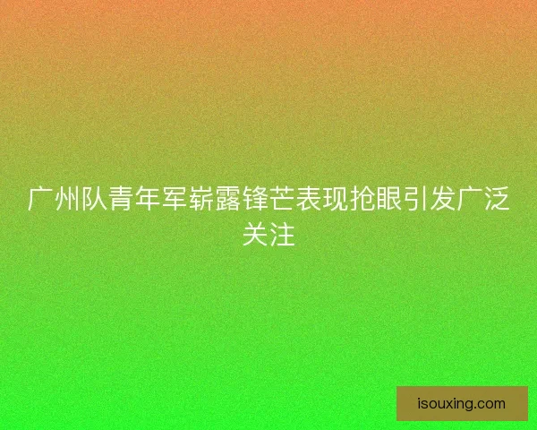 广州队青年军崭露锋芒表现抢眼引发广泛关注