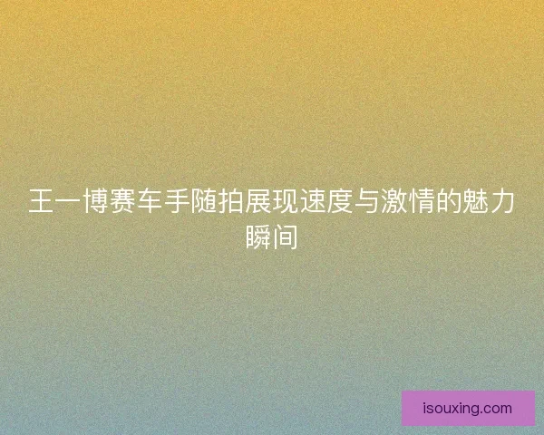 王一博赛车手随拍展现速度与激情的魅力瞬间