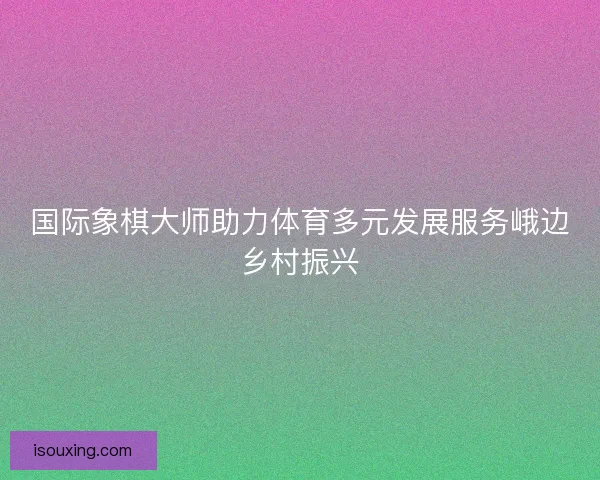 国际象棋大师助力体育多元发展服务峨边乡村振兴