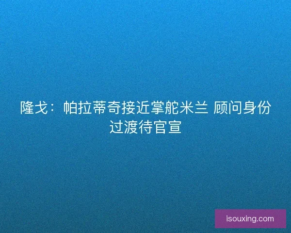 隆戈：帕拉蒂奇接近掌舵米兰 顾问身份过渡待官宣