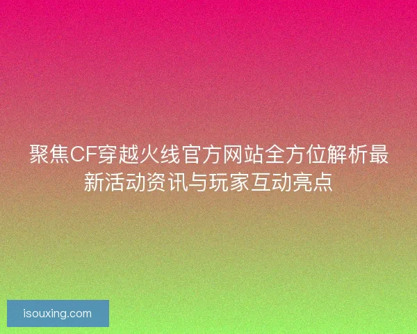 聚焦CF穿越火线官方网站全方位解析最新活动资讯与玩家互动亮点