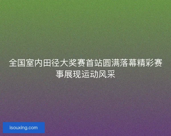 全国室内田径大奖赛首站圆满落幕精彩赛事展现运动风采