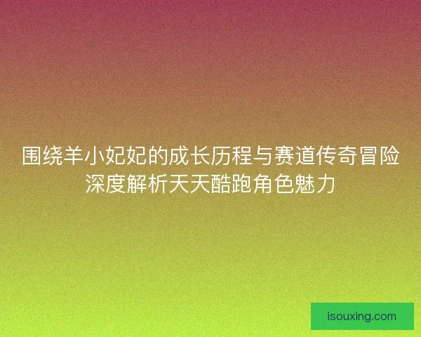 围绕羊小妃妃的成长历程与赛道传奇冒险深度解析天天酷跑角色魅力