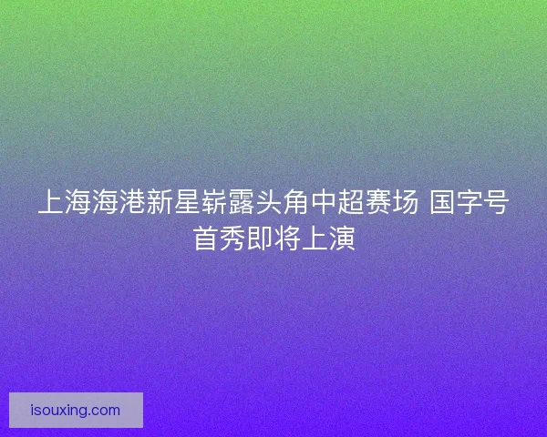 上海海港新星崭露头角中超赛场 国字号首秀即将上演