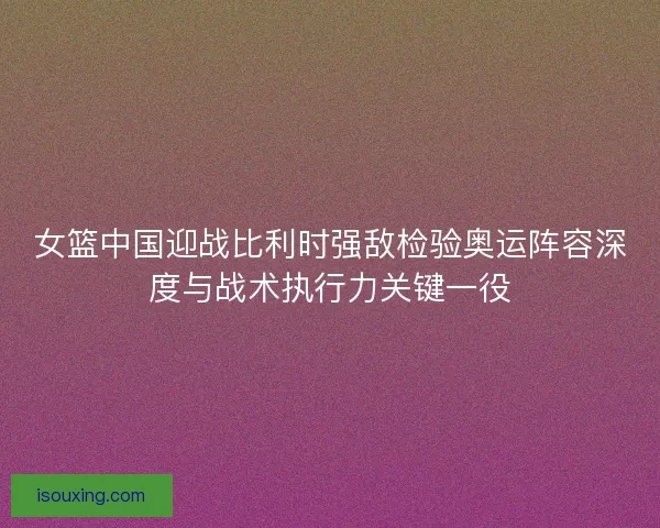 女篮中国迎战比利时强敌检验奥运阵容深度与战术执行力关键一役 女篮中国迎战比利时强敌检验奥运阵容深度与战术执行力关键一役